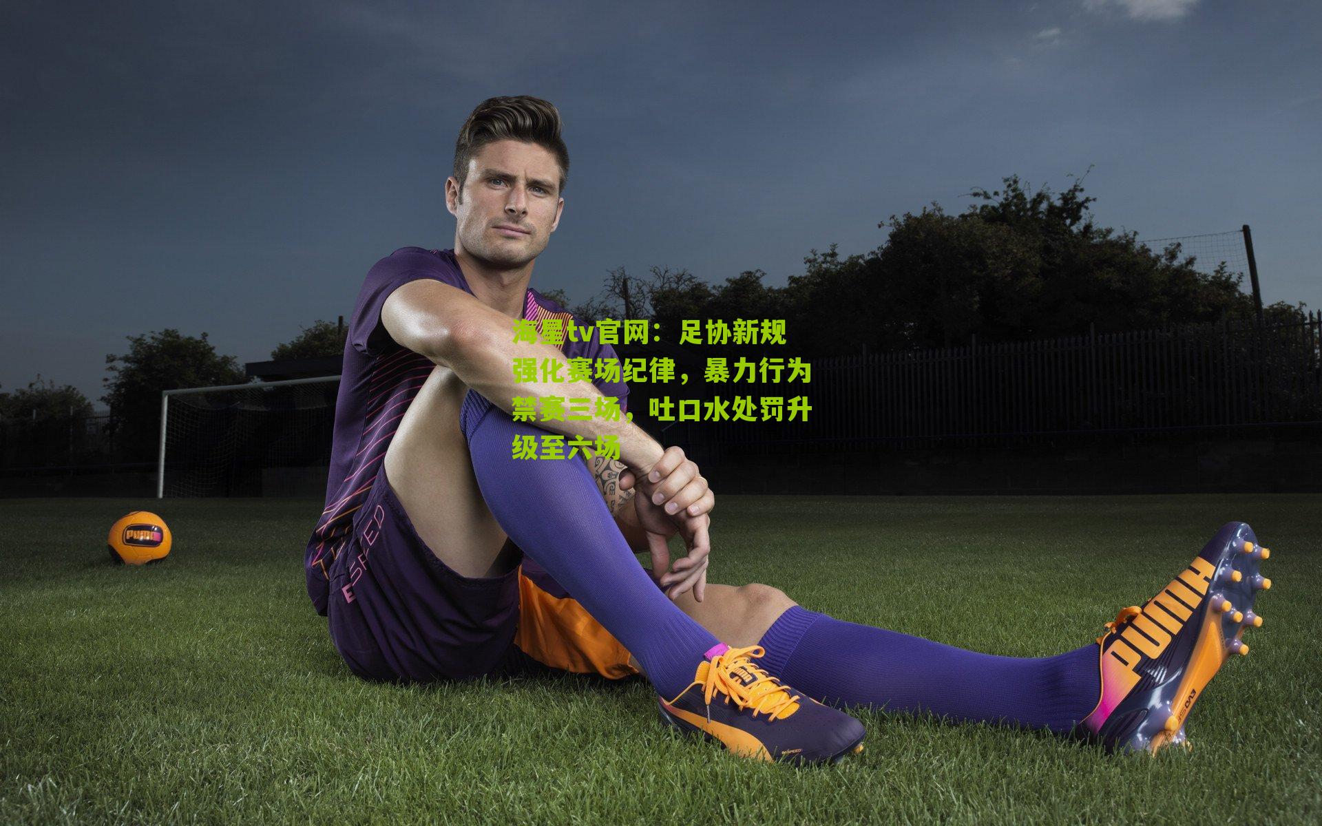 足协新规强化赛场纪律，暴力行为禁赛三场，吐口水处罚升级至六场